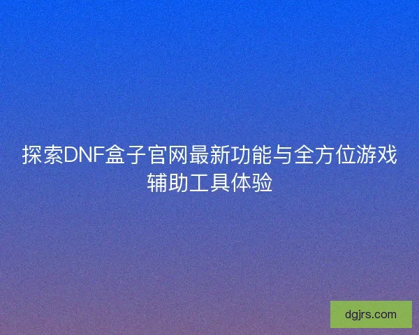 探索DNF盒子官网最新功能与全方位游戏辅助工具体验