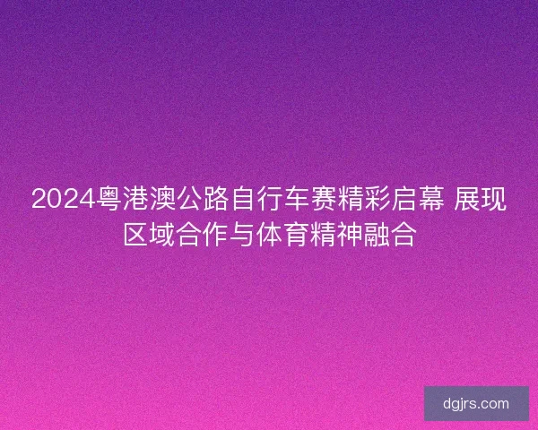 2024粤港澳公路自行车赛精彩启幕 展现区域合作与体育精神融合