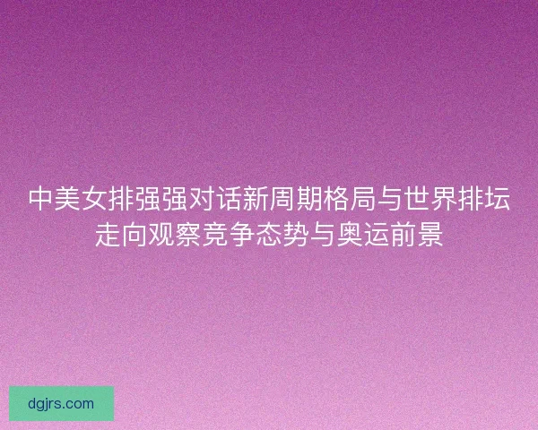 中美女排强强对话新周期格局与世界排坛走向观察竞争态势与奥运前景