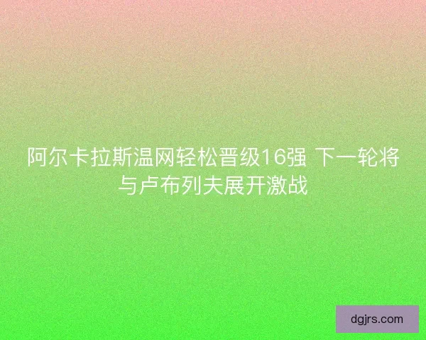 阿尔卡拉斯温网轻松晋级16强 下一轮将与卢布列夫展开激战