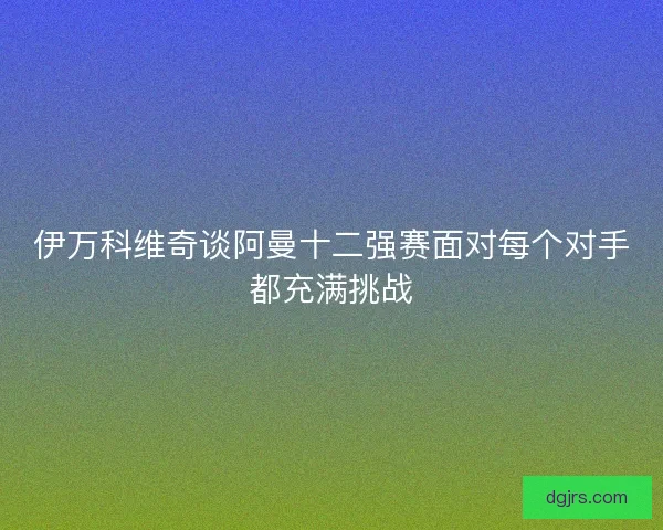 伊万科维奇谈阿曼十二强赛面对每个对手都充满挑战