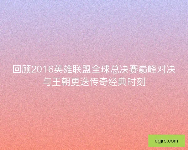 回顾2016英雄联盟全球总决赛巅峰对决与王朝更迭传奇经典时刻