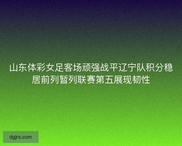 山东体彩女足客场顽强战平辽宁队积分稳居前列暂列联赛第五展现韧性